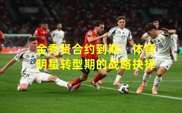 金秀贤合约到期：体育明星转型期的战略抉择