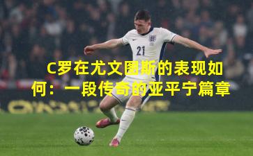 C罗在尤文图斯的表现如何：一段传奇的亚平宁篇章