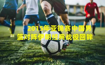 2015年亚锦赛中国男篮对阵伊朗经典战役回眸
