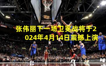 张伟丽下一场卫冕战将于2024年4月14日震撼上演