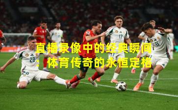 直播录像中的经典瞬间：体育传奇的永恒定格