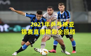 2021年乒乓球亚锦赛直播精彩全回顾