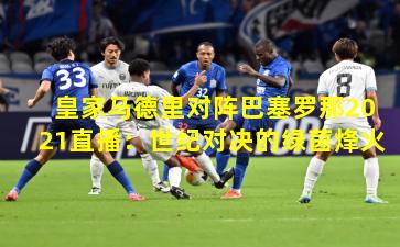 皇家马德里对阵巴塞罗那2021直播：世纪对决的绿茵烽火