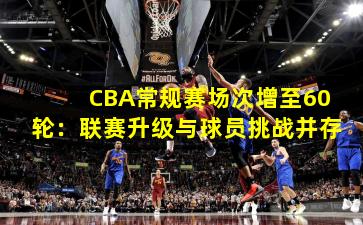CBA常规赛场次增至60轮：联赛升级与球员挑战并存