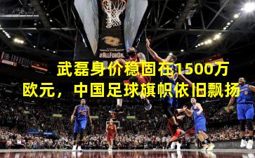武磊身价稳固在1500万欧元,中国足球旗帜依旧飘扬
