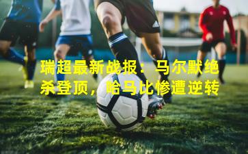 瑞超最新战报：马尔默绝杀登顶，哈马比惨遭逆转